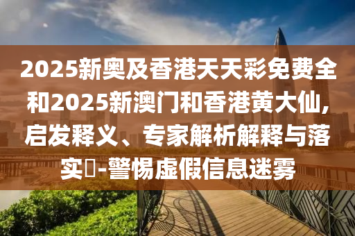 2025新奥及香港天天彩免费全和2025新澳门和香港黄大仙,启发释义、专家解析解释与落实-警惕虚假信息迷雾